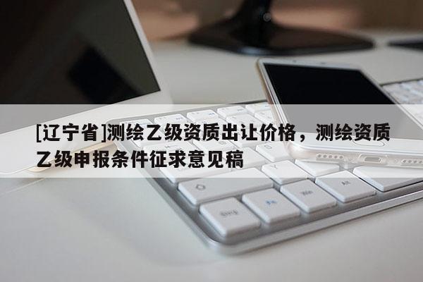 [辽宁省]测绘乙级资质出让价格，测绘资质乙级申报条件征求意见稿