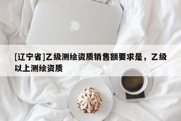 [辽宁省]乙级测绘资质销售额要求是，乙级以上测绘资质