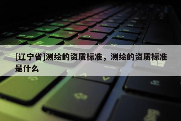 [辽宁省]测绘的资质标准，测绘的资质标准是什么