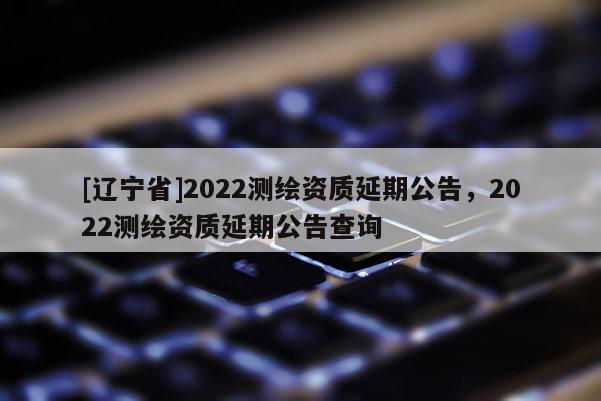 [辽宁省]2022测绘资质延期公告，2022测绘资质延期公告查询