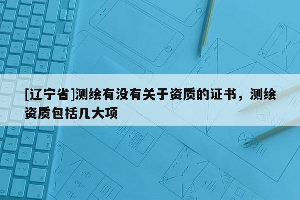 [辽宁省]测绘有没有关于资质的证书，测绘资质包括几大项