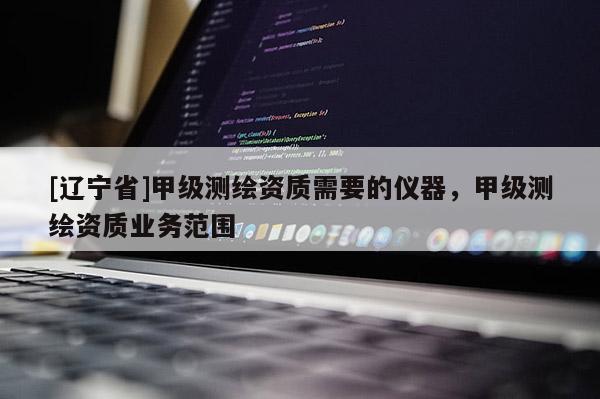[辽宁省]甲级测绘资质需要的仪器，甲级测绘资质业务范围
