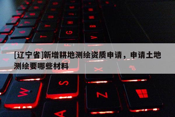 [辽宁省]新增耕地测绘资质申请，申请土地测绘要哪些材料