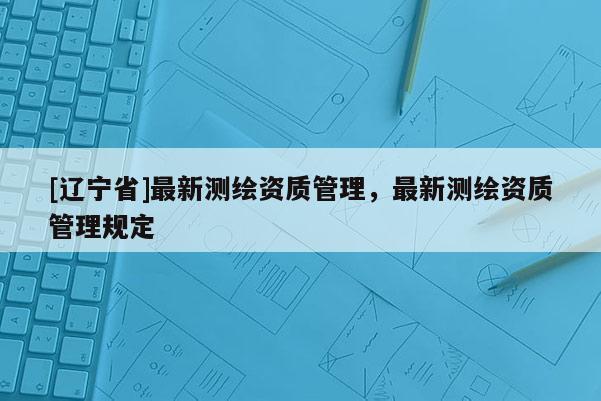 [辽宁省]最新测绘资质管理，最新测绘资质管理规定