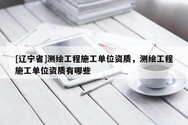 [辽宁省]测绘工程施工单位资质，测绘工程施工单位资质有哪些