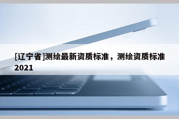 [辽宁省]测绘最新资质标准，测绘资质标准2021