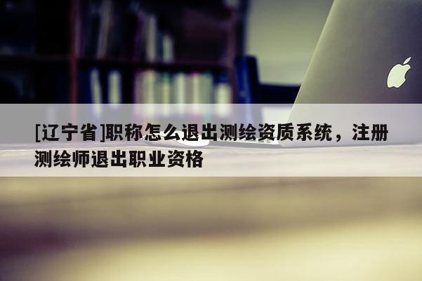 [辽宁省]职称怎么退出测绘资质系统，注册测绘师退出职业资格