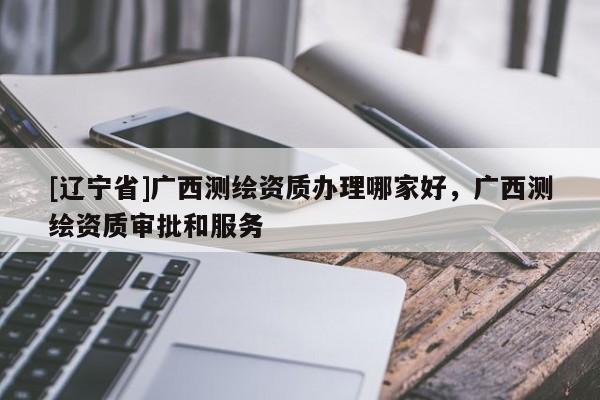 [辽宁省]广西测绘资质办理哪家好，广西测绘资质审批和服务