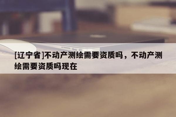 [辽宁省]不动产测绘需要资质吗，不动产测绘需要资质吗现在