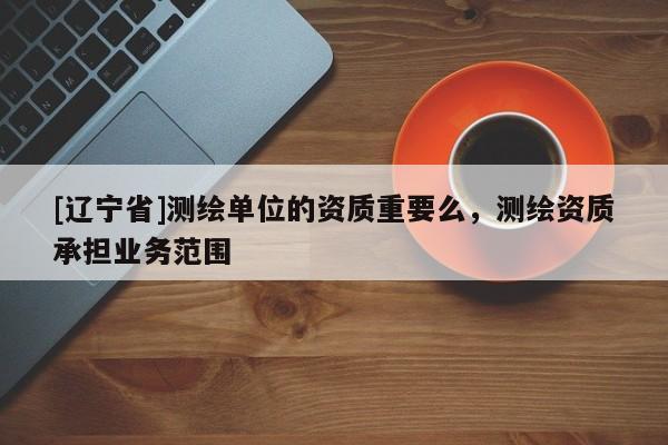 [辽宁省]测绘单位的资质重要么，测绘资质承担业务范围