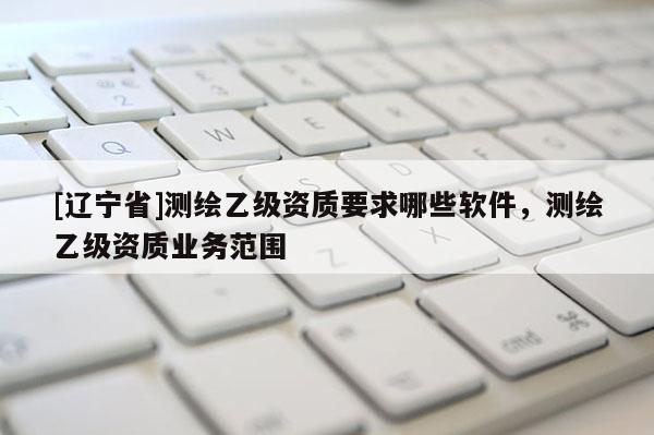 [辽宁省]测绘乙级资质要求哪些软件，测绘乙级资质业务范围