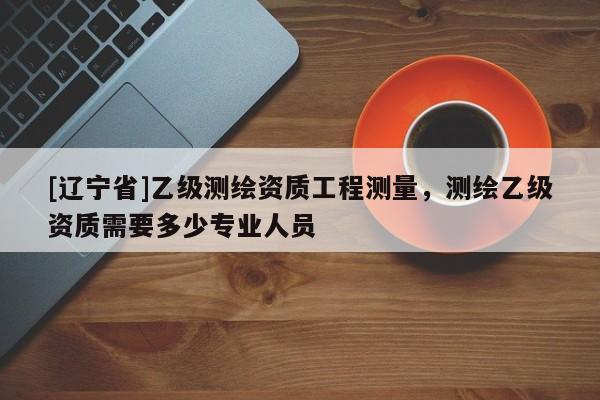[辽宁省]乙级测绘资质工程测量，测绘乙级资质需要多少专业人员