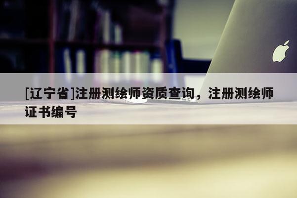 [辽宁省]注册测绘师资质查询，注册测绘师证书编号