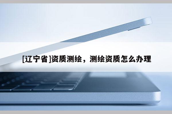 [辽宁省]资质测绘，测绘资质怎么办理