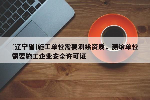 [辽宁省]施工单位需要测绘资质，测绘单位需要施工企业安全许可证
