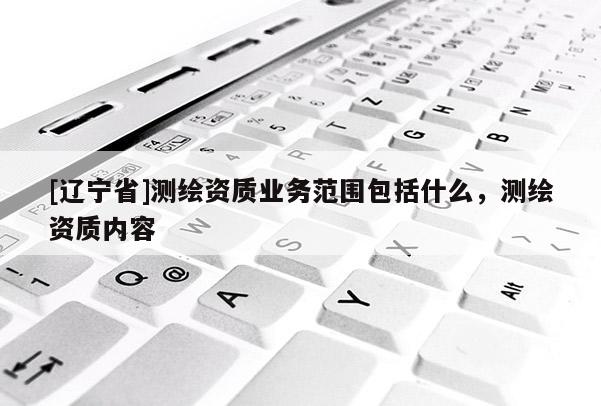 [辽宁省]测绘资质业务范围包括什么，测绘资质内容