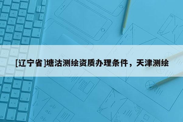 [辽宁省]塘沽测绘资质办理条件，天津测绘