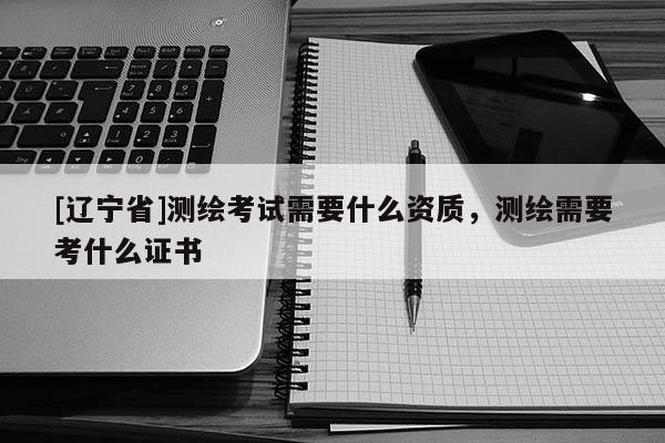 [辽宁省]测绘考试需要什么资质，测绘需要考什么证书