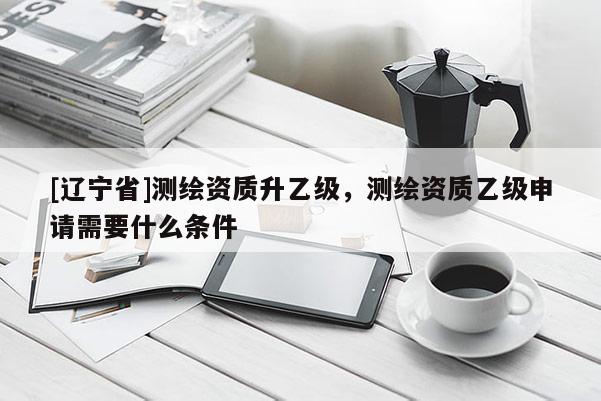 [辽宁省]测绘资质升乙级，测绘资质乙级申请需要什么条件