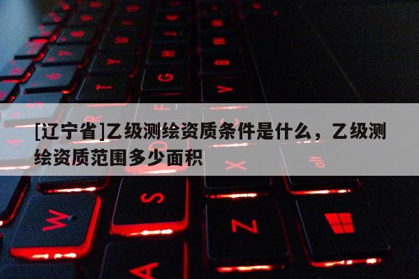 [辽宁省]乙级测绘资质条件是什么，乙级测绘资质范围多少面积