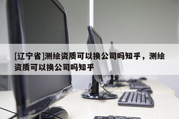 [辽宁省]测绘资质可以换公司吗知乎，测绘资质可以换公司吗知乎