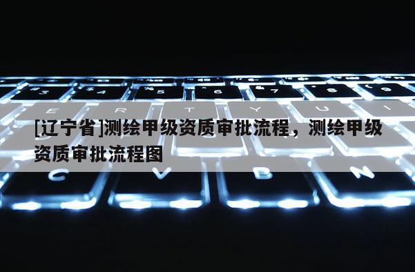 [辽宁省]测绘甲级资质审批流程，测绘甲级资质审批流程图
