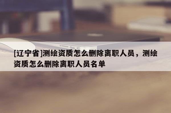 [辽宁省]测绘资质怎么删除离职人员，测绘资质怎么删除离职人员名单