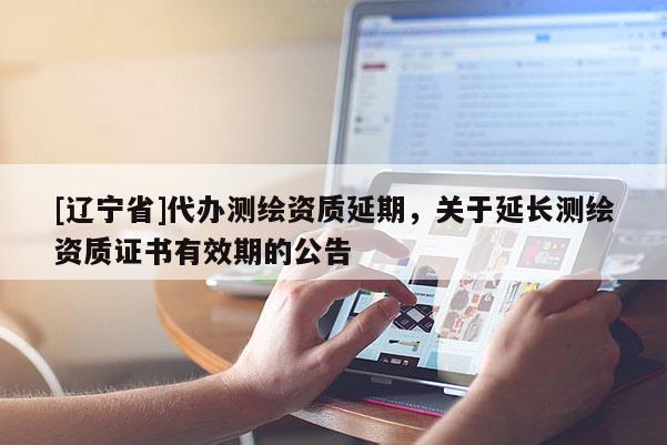 [辽宁省]代办测绘资质延期，关于延长测绘资质证书有效期的公告