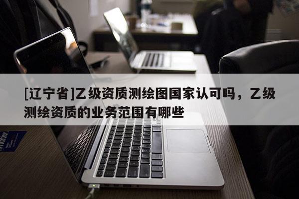 [辽宁省]乙级资质测绘图国家认可吗，乙级测绘资质的业务范围有哪些