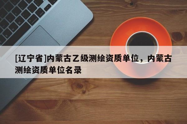 [辽宁省]内蒙古乙级测绘资质单位，内蒙古测绘资质单位名录
