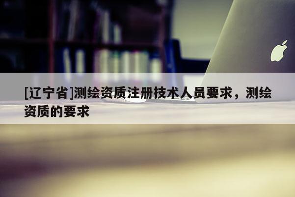 [辽宁省]测绘资质注册技术人员要求，测绘资质的要求