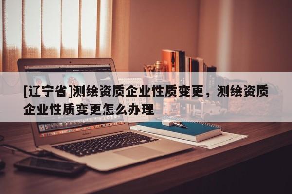 [辽宁省]测绘资质企业性质变更，测绘资质企业性质变更怎么办理