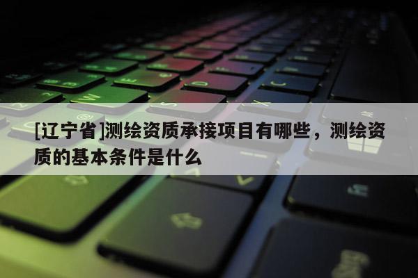[辽宁省]测绘资质承接项目有哪些，测绘资质的基本条件是什么
