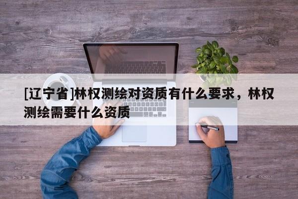 [辽宁省]林权测绘对资质有什么要求，林权测绘需要什么资质