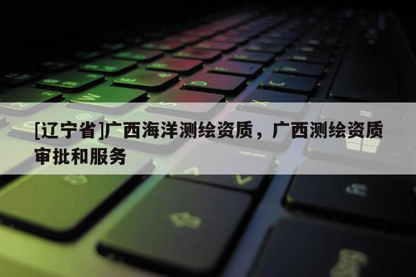 [辽宁省]广西海洋测绘资质，广西测绘资质审批和服务