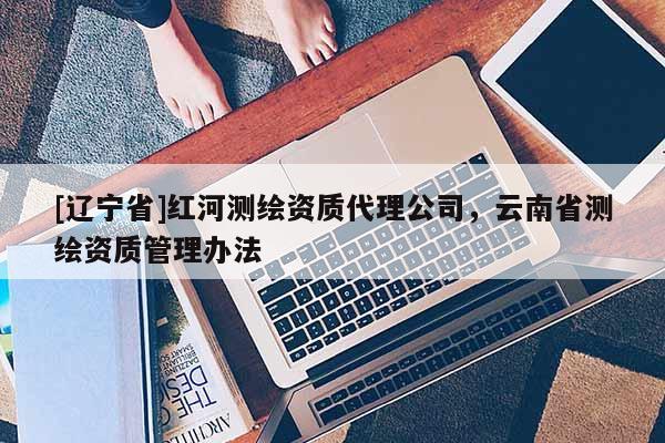 [辽宁省]红河测绘资质代理公司，云南省测绘资质管理办法