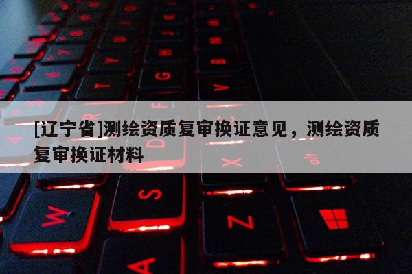 [辽宁省]测绘资质复审换证意见，测绘资质复审换证材料
