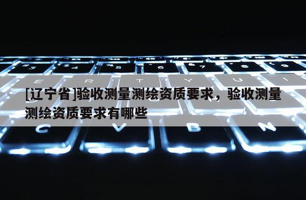 [辽宁省]验收测量测绘资质要求，验收测量测绘资质要求有哪些
