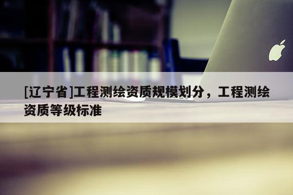 [辽宁省]工程测绘资质规模划分，工程测绘资质等级标准