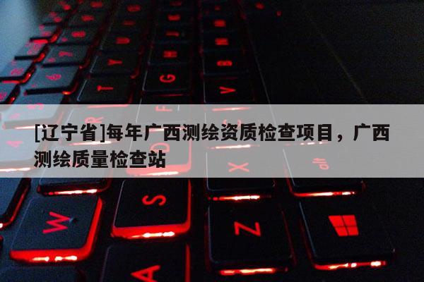 [辽宁省]每年广西测绘资质检查项目，广西测绘质量检查站