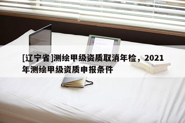 [辽宁省]测绘甲级资质取消年检，2021年测绘甲级资质申报条件