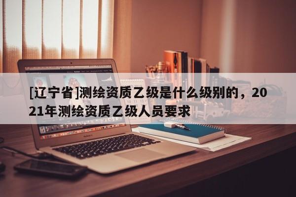 [辽宁省]测绘资质乙级是什么级别的，2021年测绘资质乙级人员要求