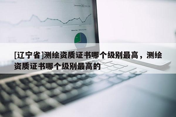 [辽宁省]测绘资质证书哪个级别最高，测绘资质证书哪个级别最高的