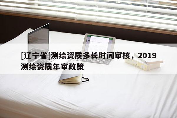 [辽宁省]测绘资质多长时间审核，2019测绘资质年审政策