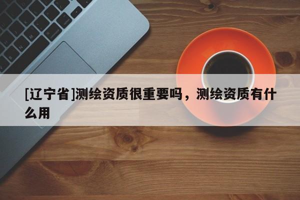 [辽宁省]测绘资质很重要吗，测绘资质有什么用