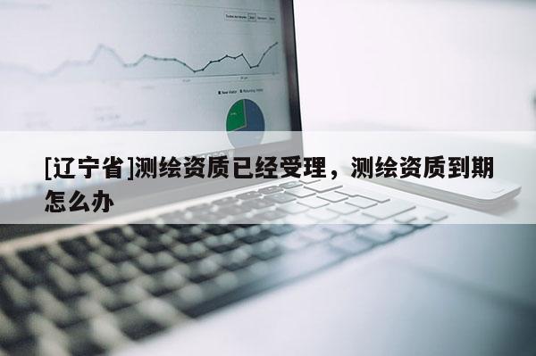 [辽宁省]测绘资质已经受理，测绘资质到期怎么办