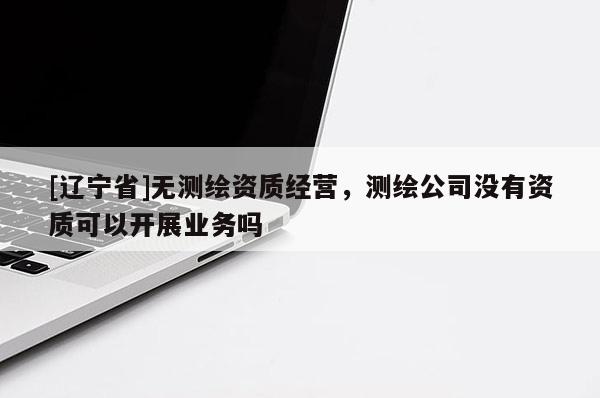 [辽宁省]无测绘资质经营，测绘公司没有资质可以开展业务吗