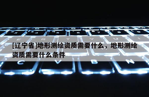 [辽宁省]地形测绘资质需要什么，地形测绘资质需要什么条件