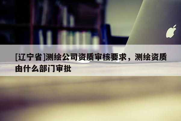 [辽宁省]测绘公司资质审核要求，测绘资质由什么部门审批