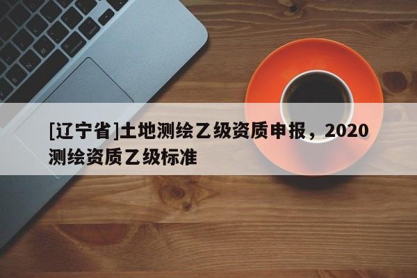 [辽宁省]土地测绘乙级资质申报，2020测绘资质乙级标准